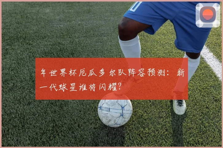 年世界杯厄瓜多尔队阵容预测：新一代球星谁将闪耀？