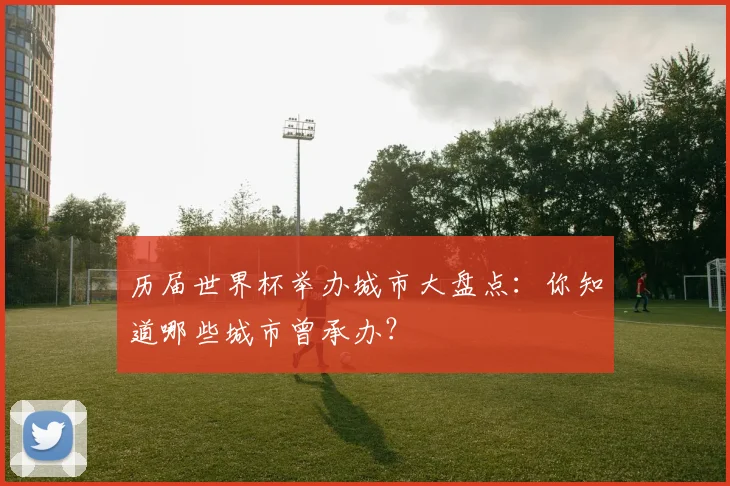 历届世界杯举办城市大盘点:你知道哪些城市曾承办?