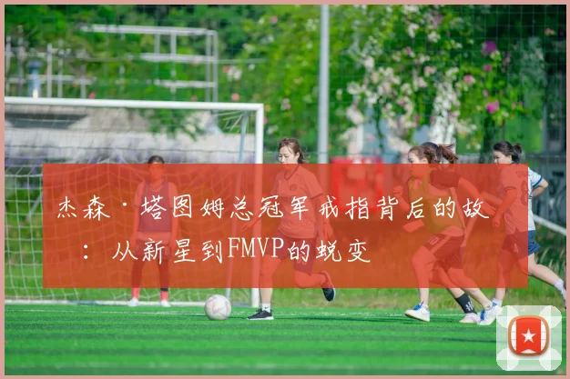 杰森·塔图姆总冠军戒指背后的故事：从新星到FMVP的蜕变