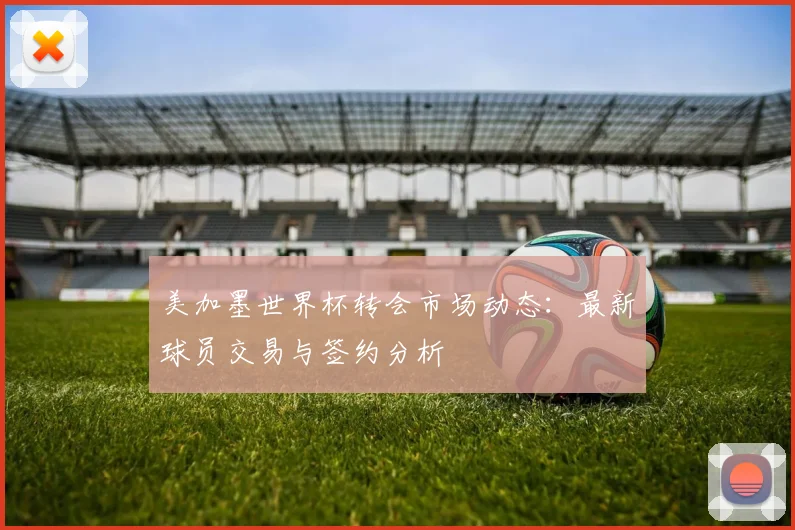 美加墨世界杯转会市场动态:最新球员交易与签约分析